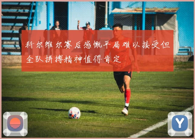 科尔维尔赛后感慨平局难以接受但全队拼搏精神值得肯定