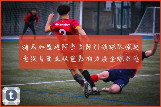 梅西加盟迈阿密国际引领球队崛起竞技与商业双重影响力成全球典范