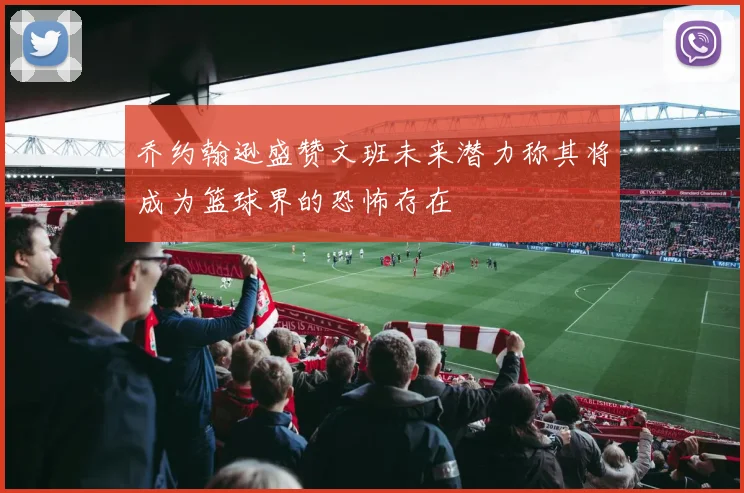 乔约翰逊盛赞文班未来潜力称其将成为篮球界的恐怖存在