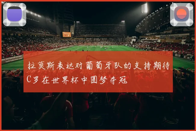 拉莫斯表达对葡萄牙队的支持期待C罗在世界杯中圆梦夺冠