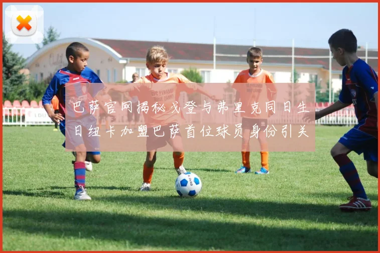 巴萨官网揭秘戈登与弗里克同日生日纽卡加盟巴萨首位球员身份引关注