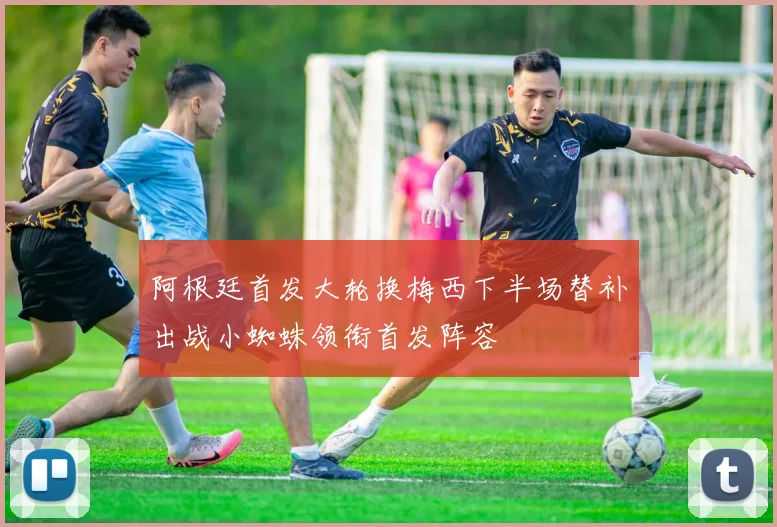 阿根廷首发大轮换梅西下半场替补出战小蜘蛛领衔首发阵容