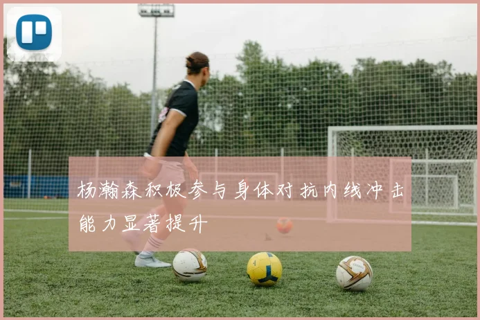 杨瀚森积极参与身体对抗内线冲击能力显著提升