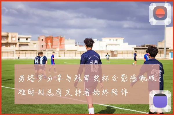 劳塔罗分享与冠军奖杯合影感慨艰难时刻总有支持者始终陪伴