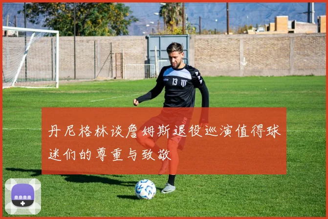 丹尼格林谈詹姆斯退役巡演值得球迷们的尊重与致敬