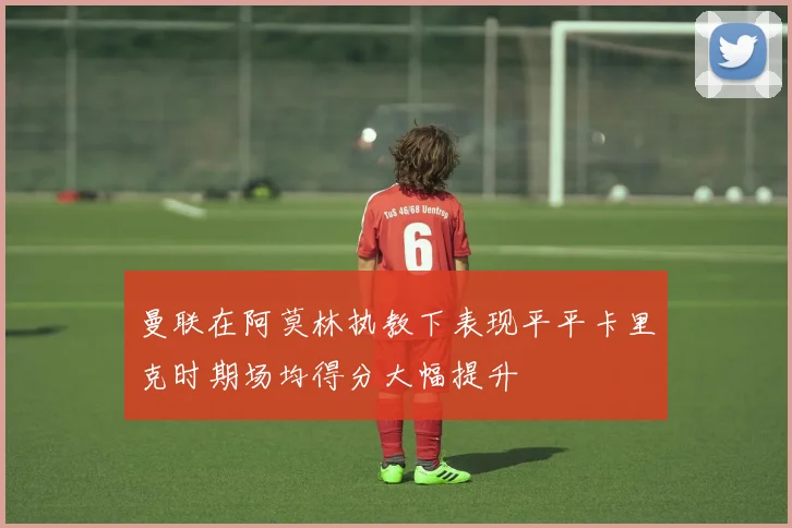 曼联在阿莫林执教下表现平平卡里克时期场均得分大幅提升