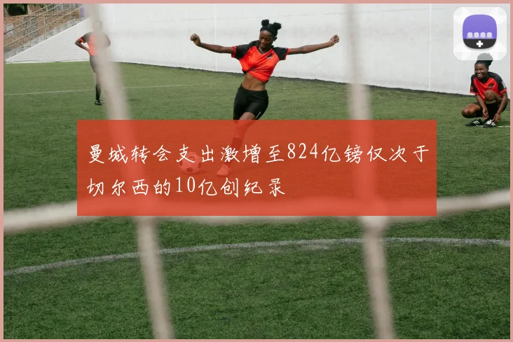 曼城转会支出激增至824亿镑仅次于切尔西的10亿创纪录