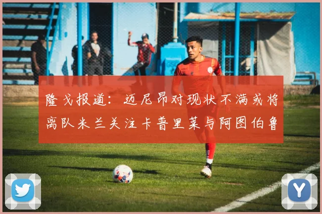 隆戈报道：迈尼昂对现状不满或将离队米兰关注卡普里莱与阿图伯鲁转会动态