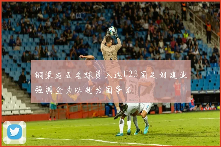 铜梁龙五名球员入选U23国足刘建业强调全力以赴为国争光