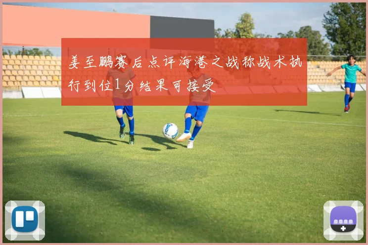 姜至鹏赛后点评海港之战称战术执行到位1分结果可接受