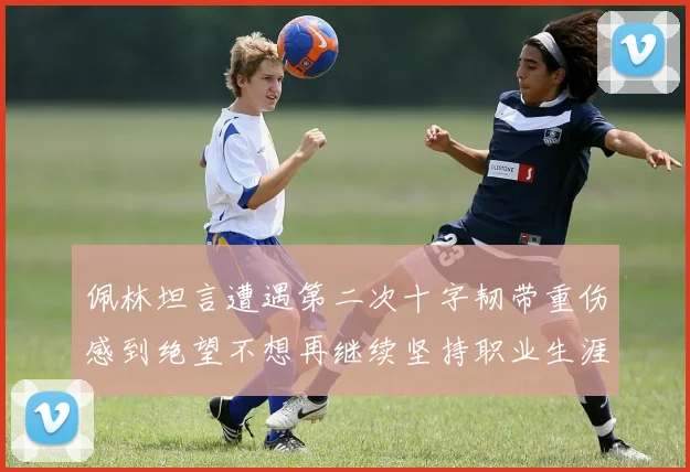 佩林坦言遭遇第二次十字韧带重伤感到绝望不想再继续坚持职业生涯