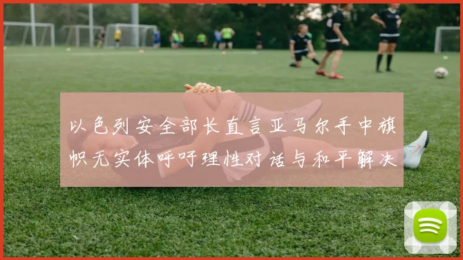 以色列安全部长直言亚马尔手中旗帜无实体呼吁理性对话与和平解决方案
