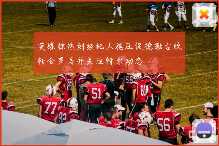 英媒称热刺经纪人施压促德勒古欣转会罗马并关注特尔动态