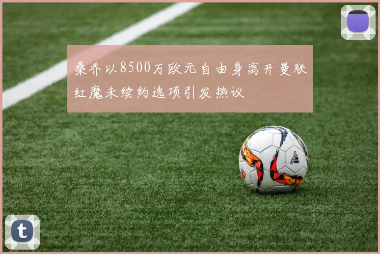 桑乔以8500万欧元自由身离开曼联红魔未续约选项引发热议