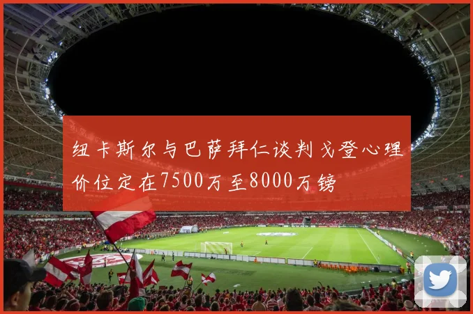纽卡斯尔与巴萨拜仁谈判戈登心理价位定在7500万至8000万镑